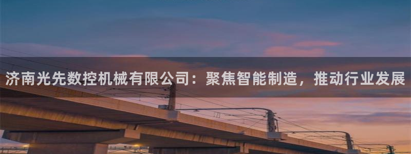 天辰娱乐 . 鱼刺：济南光先数控机械有限公司：聚焦智能制造，推动行业发展
