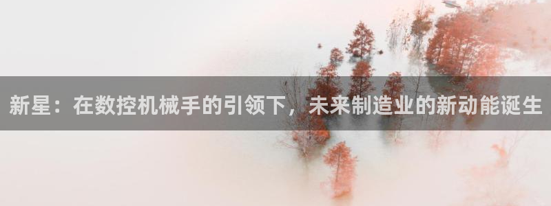 天辰 娱乐注册：新星：在数控机械手的引领下，未来制造业的新动能诞生